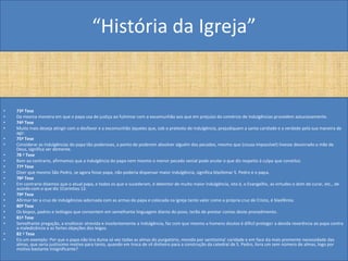 “História da Igreja”


•   73ª Tese
•   Da mesma maneira em que o papa usa de justiça ao fulminar com a excomunhão aos que em prejuízo do comércio de indulgências procedem astuciosamente.
•   74ª Tese
•   Muito mais deseja atingir com o desfavor e a excomunhão àqueles que, sob o pretexto de indulgência, prejudiquem a santa caridade e a verdade pela sua maneira de
    agir.
•   75ª Tese
•   Considerar as indulgências do papa tão poderosas, a ponto de poderem absolver alguém dos pecados, mesmo que (cousa impossível) tivesse desonrado a mãe de
    Deus, significa ser demente.
•   78 ª Tese
•   Bem ao contrario, afirmamos que a indulgência do papa nem mesmo o menor pecado venial pode anular o que diz respeito à culpa que constitui.
•   77ª Tese
•   Dizer que mesmo São Pedro, se agora fosse papa, não poderia dispensar maior indulgência, significa blasfemar S. Pedro e o papa.
•   78ª Tese
•   Em contrario dizemos que o atual papa, e todos os que o sucederam, é detentor de muito maior indulgência, isto é, o Evangelho, as virtudes o dom de curar, etc., de
    acordo com o que diz 1Coríntios 12.
•   79ª Tese
•   Afirmar ter a cruz de indulgências adornada com as armas do papa e colocada na igreja tanto valor como a própria cruz de Cristo, é blasfêmia.
•   80ª Tese
•   Os bispos, padres e teólogos que consentem em semelhante linguagem diante do povo, terão de prestar contas deste procedimento.
•   81ª Tese
•   Semelhante pregação, a enaltecer atrevida e insolentemente a Indulgência, faz com que mesmo a homens doutos é difícil proteger a devida reverência ao papa contra
    a maledicência e as fortes objeções dos leigos.
•   82 ª Tese
•   Eis um exemplo: Por que o papa não tira duma só vez todas as almas do purgatório, movido por santíssima' caridade e em face da mais premente necessidade das
    almas, que seria justíssimo motivo para tanto, quando em troca de vil dinheiro para a construção da catedral de S. Pedro, livra um sem número de almas, logo por
    motivo bastante Insignificante?
 