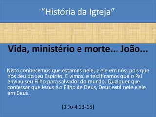 “História da Igreja”


Vida, ministério e morte... João...
Nisto conhecemos que estamos nele, e ele em nós, pois que
nos deu do seu Espírito, E vimos, e testificamos que o Pai
enviou seu Filho para salvador do mundo. Qualquer que
confessar que Jesus é o Filho de Deus, Deus está nele e ele
em Deus.

                      (1 Jo 4.13-15)
 