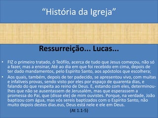 “História da Igreja”


                  Ressurreição... Lucas...
• FIZ o primeiro tratado, ó Teófilo, acerca de tudo que Jesus começou, não só
  a fazer, mas a ensinar, Até ao dia em que foi recebido em cima, depois de
  ter dado mandamentos, pelo Espírito Santo, aos apóstolos que escolhera;
• Aos quais, também, depois de ter padecido, se apresentou vivo, com muitas
  e infalíveis provas, sendo visto por eles por espaço de quarenta dias, e
  falando do que respeita ao reino de Deus. E, estando com eles, determinou-
  lhes que não se ausentassem de Jerusalém, mas que esperassem a
  promessa do Pai, que (disse ele) de mim ouvistes. Porque, na verdade, João
  baptizou com água, mas vós sereis baptizados com o Espírito Santo, não
  muito depois destes dias.eus, Deus está nele e ele em Deus.
                                    (At 1.1-5)
 
