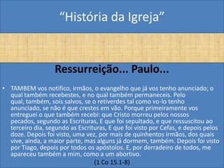 “História da Igreja”


                   Ressurreição... Paulo...
• TAMBEM vos notifico, irmãos, o evangelho que já vos tenho anunciado; o
  qual também recebestes, e no qual também permaneceis. Pelo
  qual, também, sois salvos, se o retiverdes tal como vo-lo tenho
  anunciado, se não é que crestes em vão. Porque primeiramente vos
  entreguei o que também recebi: que Cristo morreu pelos nossos
  pecados, segundo as Escrituras, E que foi sepultado, e que ressuscitou ao
  terceiro dia, segundo as Escrituras, E que foi visto por Cefas, e depois pelos
  doze. Depois foi visto, uma vez, por mais de quinhentos irmãos, dos quais
  vive, ainda, a maior parte, mas alguns já dormem, também. Depois foi visto
  por Tiago, depois por todos os apóstolos. E, por derradeiro de todos, me
  apareceu também a mim, como a um abortivo.
                                 (1 Co 15.1-8)
 