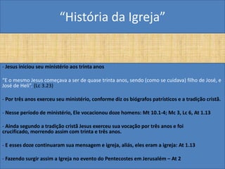 “História da Igreja”


- Jesus iniciou seu ministério aos trinta anos

“E o mesmo Jesus começava a ser de quase trinta anos, sendo (como se cuidava) filho de José, e
José de Heli”. (Lc 3.23)

- Por três anos exerceu seu ministério, conforme diz os biógrafos patrísticos e a tradição cristã.

- Nesse período de ministério, Ele vocacionou doze homens: Mt 10.1-4; Mc 3, Lc 6, At 1.13

- Ainda segundo a tradição cristã Jesus exerceu sua vocação por três anos e foi
crucificado, morrendo assim com trinta e três anos.

- E esses doze continuaram sua mensagem e igreja, aliás, eles eram a igreja: At 1.13

- Fazendo surgir assim a Igreja no evento do Pentecostes em Jerusalém – At 2
 