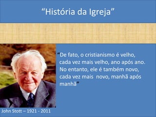 “História da Igreja”



                           “De fato, o cristianismo é velho,
                            cada vez mais velho, ano após ano.
                            No entanto, ele é também novo,
                            cada vez mais novo, manhã após
                            manhã”



John Stott – 1921 - 2011
 