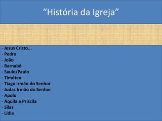 “História da Igreja”


- Jesus Cristo...
- Pedro
- João
- Barnabé
- Saulo/Paulo
- Timóteo
- Tiago irmão do Senhor
- Judas Irmão do Senhor
- Apolo
- Áquila e Priscila
- Silas
- Lídia
 