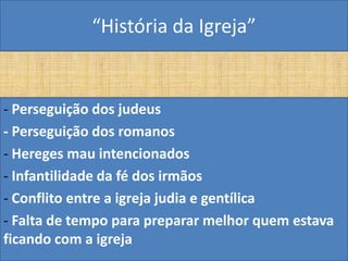 “História da Igreja”


- Perseguição dos judeus
- Perseguição dos romanos
- Hereges mau intencionados
- Infantilidade da fé dos irmãos
- Conflito entre a igreja judia e gentílica
- Falta de tempo para preparar melhor quem estava
ficando com a igreja
 