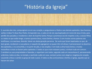 “História da Igreja”


E, ouvindo eles isto, compungiram-se em seu coração, e perguntaram a Pedro e aos demais apóstolos: Que faremos,
varões irmãos? E disse-lhes Pedro: Arrependei-vos, e cada um de vós seja baptizado em nome de Jesus Cristo, para
perdão dos pecados; e recebereis o dom do Espírito Santo; Porque a promessa vos diz respeito a vós, a vossos filhos
e a todos os que estão longe; a tantos quantos Deus, nosso Senhor, chamar. E com muitas outras palavras isto
testificava, e os exortava, dizendo: Salvai-vos desta geração perversa. De sorte que foram baptizados os que, de
bom grado, receberam a sua palavra; e naquele dia agregaram-se quase três mil almas; E perseveravam na doutrina
dos apóstolos, e na comunhão, e no partir do pão, e nas orações. E em toda a alma havia temor, e muitas
maravilhas e sinais se faziam pelos apóstolos. E todos os que criam estavam juntos, e tinham tudo em comum.
E vendiam as suas propriedades e fazendas, e repartiam com todos, segundo cada um necessitasse.E, perseverando
unânimes, todos os dias, no templo, e partindo o pão em casa, comiam juntos com alegria e singeleza de coração,
Louvando a Deus e caindo na graça de todo o povo. E todos os dias acrescentava o Senhor, à igreja, aqueles que se
haviam de salvar.
 