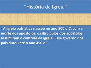 “História da Igreja”


- A igreja patrística nasceu no ano 100 d.C, com a
morte dos apóstolos, os discípulos dos apóstolos
assumiram o controle da igreja. Esse governo dos
pais durou até o ano 450 d.C
 