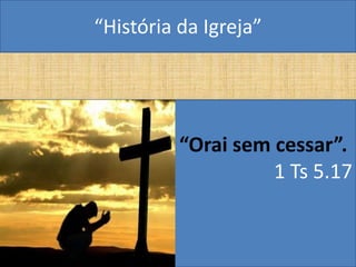 “História da Igreja”




          “Orai sem cessar”.
                    1 Ts 5.17
 