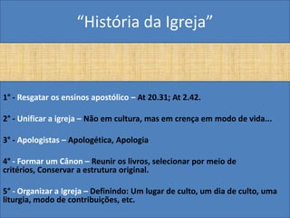 “História da Igreja”



1° - Resgatar os ensinos apostólico – At 20.31; At 2.42.

2° - Unificar a igreja – Não em cultura, mas em crença em modo de vida...

3° - Apologistas – Apologética, Apologia

4° - Formar um Cânon – Reunir os livros, selecionar por meio de
critérios, Conservar a estrutura original.

5° - Organizar a Igreja – Definindo: Um lugar de culto, um dia de culto, uma
liturgia, modo de contribuições, etc.
 