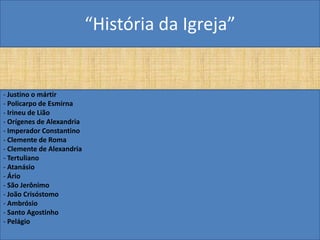 “História da Igreja”


- Justino o mártir
- Policarpo de Esmirna
- Irineu de Lião
- Orígenes de Alexandria
- Imperador Constantino
- Clemente de Roma
- Clemente de Alexandria
- Tertuliano
- Atanásio
- Ário
- São Jerônimo
- João Crisóstomo
- Ambrósio
- Santo Agostinho
- Pelágio
 