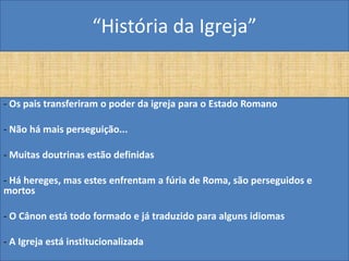 “História da Igreja”


- Os pais transferiram o poder da igreja para o Estado Romano

- Não há mais perseguição...

- Muitas doutrinas estão definidas

- Há hereges, mas estes enfrentam a fúria de Roma, são perseguidos e
mortos

- O Cânon está todo formado e já traduzido para alguns idiomas

- A Igreja está institucionalizada
 