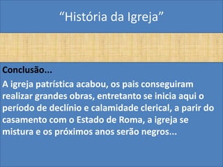“História da Igreja”


Conclusão...
A igreja patrística acabou, os pais conseguiram
realizar grandes obras, entretanto se inicia aqui o
período de declínio e calamidade clerical, a parir do
casamento com o Estado de Roma, a igreja se
mistura e os próximos anos serão negros...
 