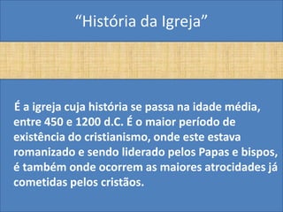“História da Igreja”



É a igreja cuja história se passa na idade média,
entre 450 e 1200 d.C. É o maior período de
existência do cristianismo, onde este estava
romanizado e sendo liderado pelos Papas e bispos,
é também onde ocorrem as maiores atrocidades já
cometidas pelos cristãos.
 