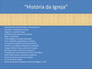 “História da Igreja”


•    Bento de Núrsia que fundou o monasticismo
•   Columba o missionário escocês
•   Gregorio I o primeiro papa
•   Bonifácio parte para ser missionário
•   Beda, o Venerável
•   Carlos Magno é coroado imperador
•   Cirilo e Metódio evangelizam os eslavos
•   Conversão de Vladimir, príncipe da Rússia
•   Anselmo é escolhido arcebispo de Cantuária
•   O papa Urbano II lança a primeira Cruzada
•   Bernardo funda o mosteiro de Claraval
•   Fundação das universidades de Paris e de Oxford
•   Pedro Valdo funda o movimento valdense
•   Francisco de Assis renuncia à riqueza
•   O IV Concilio de Latrão
•   Tomás de Aquino completa sua Suma teológica - 1273
 