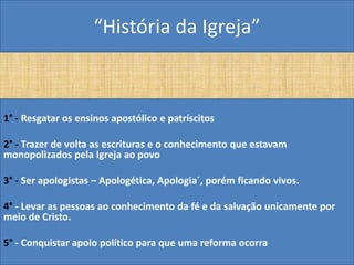 “História da Igreja”



1° - Resgatar os ensinos apostólico e patríscitos

2° - Trazer de volta as escrituras e o conhecimento que estavam
monopolizados pela Igreja ao povo

3° - Ser apologistas – Apologética, Apologia´, porém ficando vivos.

4° - Levar as pessoas ao conhecimento da fé e da salvação unicamente por
meio de Cristo.

5° - Conquistar apoio político para que uma reforma ocorra
 