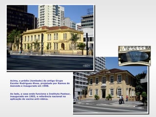 Acima, o prédio (tombado) do antigo Grupo
Escolar Rodrigues Alves, projetado por Ramos de
Azevedo e inaugurado em 1908.
Ao lado, a casa onde funciona o Instituto Pasteur,
inaugurado em 1903, e referência nacional na
aplicação de vacina anti-rábica.
 
