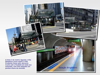 A linha 2 do metrô, ligando a Vila
Madalena (zona oeste) à Vila
Prudente (zona sul), percorre
trecho sob a Paulista em toda sua
extensão, com três estações em
pontos-chave da avenida. Estação Brigadeiro
 