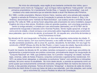 No início da colonização, essa região já era bastante conhecida dos índios, que a
denominavam como morro do “Caaguaçú”, que na língua nativa significava “mata grande”. Um dos
primeiros proprietários, foi o bandeirante Fernão Dias, o “caçador de esmeraldas”, cujo avô
recebera uma vasta sesmaria que se estendia desde a atual Vila Mariana até Pinheiros.
Em 1880, o então proprietário, Mariano Antonio Vieira, resolveu abrir uma estrada pelo espigão,
ligando a estrada de Pinheiros (rua da Consolação) à estrada de Santo Amaro (r. Brig. Luís
Antônio), denominada como “estrada da Real Grandeza”, que acabou sendo o embrião da atual
avenida. Por volta de 1890, as terras foram adquiridas pelo empresário do ramo imobiliário Joaquim
Eugênio de Lima e dois sócios. Dividindo o lote em grandes quadras, com uma larga avenida no
centro (a antiga estrada), e cortada por ruas arborizadas (alamedas), em 8/12/1891 ela foi
solenemente inaugurada e batizada como Avenida Paulista. Sendo região aprazível, e longe do
corre-corre da cidade, o local começou a ser procurado pelos magnatas locais para construírem
seus palacetes, que no início do século, já somavam 50. Já naquele ano, uma linha de bondes (a
burro) funcionava no local.
Na década de 20, era inaugurado na Paulista, um dos mais elegantes restaurantes da cidade. O
“Trianon”, marcou época, com sua cozinha francesa, e seu salão de festas, sendo então o “point”
da alta sociedade paulistana, até os anos 50, quando, decadente, foi demolido. Em seu lugar foi
construído o MASP (Museu de Arte de São Paulo), o maior museu da cidade, figurando entre os
mais importantes de todo o mundo, principalmente pelo seu grande acervo.
A partir de meados da década de 50, as belas mansões começaram a ceder lugar aos prédios de
apartamentos e posteriormente aos prédios comerciais, principalmente depois da inauguração do
“Conjunto Nacional” em 1958, que podemos dizer, foi o primeiro “shopping” da cidade, reunindo
lojas, cinemas, salão de festas (Fasano), conjuntos comerciais e apartamentos residenciais. Em
1973, as pistas foram alargadas, e colocados os exclusivos “totens” com semáforos e indicações
verticais, tal como vemos na atualidade. No início deste século, a avenida se apresenta como um
ponto quase que exclusivamente comercial e bancário, abrigando filiais da maioria dos bancos do
mundo, e das grandes empresas. Temos ali inúmeros “shoppings”, e dezenas de salas de cinema.
Uma linha de metrô (linha 2) corre por baixo de toda a sua extensão, com três estações, sem contar
que a nova linha (5), cruza a Paulista na altura da Consolação.
 