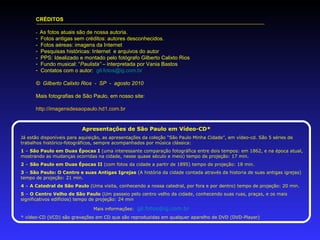 CRÉDITOS
- As fotos atuais são de nossa autoria.
- Fotos antigas sem créditos: autores desconhecidos.
- Fotos aéreas: imagens da Internet
- Pesquisas históricas: Internet e arquivos do autor
- PPS: Idealizado e montado pelo fotógrafo Gilberto Calixto Rios
- Fundo musical: “Paulista” – interpretada por Vania Bastos
- Contatos com o autor: gil.fotos@ig.com.br
© Gilberto Calixto Rios - SP - agosto 2010
Mais fotografias de São Paulo, em nosso site:
http://imagensdesaopaulo.hd1.com.br
Apresentações de São Paulo em Vídeo-CD*
Já estão disponíveis para aquisição, as apresentações da coleção “São Paulo Minha Cidade”, em vídeo-cd. São 5 séries de
trabalhos histórico-fotográficos, sempre acompanhados por música clássica:
1 – São Paulo em Duas Épocas I (uma interessante comparação fotográfica entre dois tempos: em 1862, e na época atual,
mostrando as mudanças ocorridas na cidade, nesse quase século e meio) tempo de projeção: 17 min.
2 – São Paulo em Duas Épocas II (com fotos da cidade a partir de 1895) tempo de projeção: 18 min.
3 – São Paulo: O Centro e suas Antigas Igrejas (A história da cidade contada através da historia de suas antigas igrejas)
tempo de projeção: 21 min.
4 – A Catedral de São Paulo (Uma visita, conhecendo a nossa catedral, por fora e por dentro) tempo de projeção: 20 min.
5 – O Centro Velho de São Paulo (Um passeio pelo centro velho da cidade, conhecendo suas ruas, praças, e os mais
significativos edifícios) tempo de projeção: 24 min
Mais informações: gil.fotos@ig.com.br
* vídeo-CD (VCD) são gravações em CD que são reproduzidas em qualquer aparelho de DVD (DVD-Player)
 