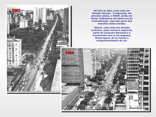 Na foto ao lado, uma vista em
direção Paraíso. À esquerda, em
primeiro plano, o MASP, ainda em
abras. Estávamos em plena era da
verticalização, mas boa parte das
mansões ainda resistia.
Abaixo, uma vista em direção
contrária, onde vemos à esquerda,
parte do Conjunto Nacional e o
cruzamento com a rua Augusta.
Nessa época, já se notava o
congestionamento da via.
19631963
19641964
 