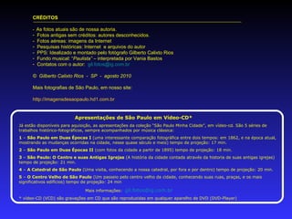 CRÉDITOS -  As fotos atuais são de nossa autoria. Fotos antigas sem créditos: autores desconhecidos. -  Fotos aéreas: imagens da Internet Pesquisas históricas: Internet  e arquivos do autor -  PPS: Idealizado e montado pelo fotógrafo Gilberto Calixto Rios  Fundo musical: “ Paulista”  – interpretada por Vania Bastos Contatos com o autor:  [email_address] ©  Gilberto Calixto Rios  -  SP  -  agosto 2010 Mais fotografias de São Paulo, em nosso site: http://imagensdesaopaulo.hd1.com.br   Apresentações de São Paulo em Vídeo-CD* Já estão disponíveis para aquisição, as apresentações da coleção “São Paulo Minha Cidade”, em vídeo-cd. São 5 séries de trabalhos histórico-fotográficos, sempre acompanhados por música clássica: 1  –  São Paulo em Duas Épocas I  (uma interessante comparação fotográfica entre dois tempos: em 1862, e na época atual, mostrando as mudanças ocorridas na cidade, nesse quase século e meio) tempo de projeção: 17 min. 2  –  São Paulo em Duas Épocas II  (com fotos da cidade a partir de 1895) tempo de projeção: 18 min. 3  –  São Paulo: O Centro e suas Antigas Igrejas  (A história da cidade contada através da historia de suas antigas igrejas) tempo de projeção: 21 min. 4  –  A Catedral de São Paulo  (Uma visita, conhecendo a nossa catedral, por fora e por dentro) tempo de projeção: 20 min. 5  –  O Centro Velho de São Paulo  (Um passeio pelo centro velho da cidade, conhecendo suas ruas, praças, e os mais significativos edifícios) tempo de projeção: 24 min Mais informações:  [email_address] * vídeo-CD (VCD) são gravações em CD que são reproduzidas em qualquer aparelho de DVD (DVD-Player) 