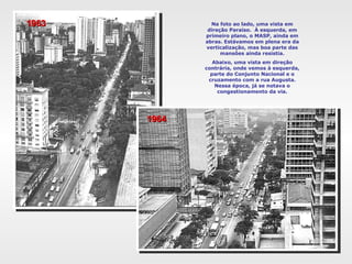 Na foto ao lado, uma vista em direção Paraíso.  À esquerda, em primeiro plano, o MASP, ainda em abras. Estávamos em plena era da verticalização, mas boa parte das mansões ainda resistia. Abaixo, uma vista em direção contrária, onde vemos à esquerda, parte do Conjunto Nacional e o cruzamento com a rua Augusta. Nessa época, já se notava o congestionamento da via. 1963 1964 