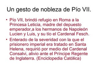 Un gesto de nobleza de Pío VII.
• Pío VII, brindó refugio en Roma a la
  Princesa Leticia, madre del depuesto
  emperador,a los hermanos de Napoleón
  Lucien y Luis, y su tío el Cardenal Fesch.
• Enterado de la severidad con la que el
  prisionero imperial era tratado en Santa
  Helena, requirió por medio del Cardenal
  Consalvi, alivio ante el Príncipe Regente
  de Inglaterra. (Enciclopedia Católica)
 