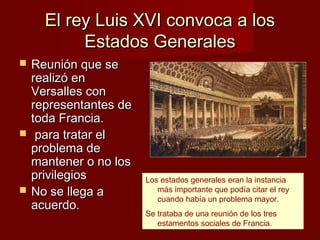 El rey Luis XVI convoca a los
           Estados Generales
   Reunión que se
    realizó en
    Versalles con
    representantes de
    toda Francia.
    para tratar el
    problema de
    mantener o no los
    privilegios         Los estados generales eran la instancia
   No se llega a          más importante que podía citar el rey
                           cuando había un problema mayor.
    acuerdo.
                        Se trataba de una reunión de los tres
                           estamentos sociales de Francia.
 
