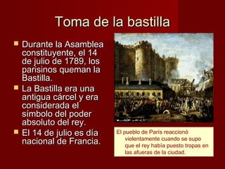 Toma de la bastilla
   Durante la Asamblea
    constituyente, el 14
    de julio de 1789, los
    parisinos queman la
    Bastilla.
   La Bastilla era una
    antigua cárcel y era
    considerada el
    símbolo del poder
    absoluto del rey.
   El 14 de julio es día   El pueblo de París reaccionó
                                violentamente cuando se supo
    nacional de Francia.        que el rey había puesto tropas en
                                las afueras de la ciudad.
 