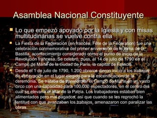 Asamblea Nacional Constituyente
   Lo que empezó apoyado por la Iglesia y con misas
    multitudinarias se vuelve contra ella
 La Fiesta de la Federación (en francés, Fête de la Fédération) fue una
  celebración conmemorativa del primer aniversario de la toma de la
  Bastilla, acontecimiento considerado como el punto de inicio de la
  Revolución francesa. Se celebró, pues, el 14 de julio de 1790 en el
  Campo de Marte de la ciudad de París, la capital de Francia.
 Desde el 1 de julio de 1790, 1.200 obreros dieron inicio a los trabajos
  de excavación en el lugar elegido para la escenificación de la
  ceremonia. Se trataba de transformar el Campo de Marte en un vasto
  circo con una capacidad para 100.000 espectadores, en el centro del
  cual se elevaría el altar de la Patria. Los trabajadores estaban bien
  alimentados pero mal pagados, así que cuando se les reprochó la
  lentitud con que avanzaban los trabajos, amenazaron con paralizar las
  obras.
 