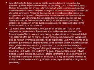    Ante el ritmo lento de las obras, se decidió apelar a la buena voluntad de los
    parisinos, quienes respondieron en masa. El propio rey Luis XVI vino desde Saint-
    Cloud y dio un golpe con un pico, a la vez que La Fayette, en mangas de camisa,
    trabajaba como un obrero cualquiera. Enseguida se formó un hormiguero humano en
    el que los obreros del Arrabal de San Antonio se mezclaban con los nobles, los
    monjes con los burgueses, y las prostitutas iban de la mano con las damas de los
    barrios altos. Los carboneros, los carniceros, los impresores, acudían con sus
    banderas tricolores. Todos cantaban el Ah! Ça ira y otras coplas patrióticas. Los
    soldados se mezclaban con los guardias nacionales. Se hospedaba a los 50.000
    federados venidos de las provincias.
    La Fiesta de la Federación tuvo lugar el 14 de julio de 1790, un año
    después de la toma de la Bastilla durante la Revolución francesa. Los
    federados desfilaron con sus tambores y sus banderas, en número total de
    100.000 incluidos los de París. Los parisinos se situaron sobre los taludes
    que se habían levantado alrededor de la explanada. Luis XVI se sentó en el
    pabellón que se había erigido delante de la Escuela Militar. La participación
    de la gente fue multitudinaria y entusiasta. La misa fue celebrada por
    Charles-Maurice de Talleyrand-Périgord, quien por entonces era el obispo
    de Autun. La Fayete, con uniforme de gala, llegó montado en un caballo
    blanco y subió al estrado. Luis XVI prestó juramento a la Nación y a la ley,
    la multitud enardecida entonó un Te Deum, y el rey se marchó mientras la
    multitud se abrazaba entre sí y lanzaba vivas, algunos de ellos dirigidos al
    propio rey.
 