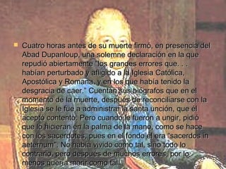    Cuatro horas antes de su muerte firmó, en presencia del
    Abad Dupanloup, una solemne declaración en la que
    repudió abiertamente “los grandes errores que. . .
    habían perturbado y afligido a la Iglesia Católica,
    Apostólica y Romana, y en los que había tenido la
    desgracia de caer.” Cuentan sus biógrafos que en el
    momento de la muerte, después de reconciliarse con la
    Iglesia se le fue a administrar la santa unción, que él
    aceptó contento. Pero cuando le fueron a ungir, pidió
    que lo hicieran en la palma de la mano, como se hace
    con los sacerdotes, pues en el fondo él era “sacerdos in
    aeternum". No había vivido como tal, sino todo lo
    contrario, pero después de muchos errores, por lo
    menos quería morir como tal.
 