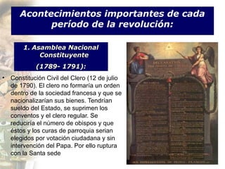 Acontecimientos importantes de cada
            período de la revolución:

       1. Asamblea Nacional
            Constituyente
            (1789- 1791):
• Constitución Civil del Clero (12 de julio
  de 1790). El clero no formaría un orden
  dentro de la sociedad francesa y que se
  nacionalizarían sus bienes. Tendrían
  sueldo del Estado, se suprimen los
  conventos y el clero regular. Se
  reduciría el número de obispos y que
  éstos y los curas de parroquia serian
  elegidos por votación ciudadana y sin
  intervención del Papa. Por ello ruptura
  con la Santa sede
 