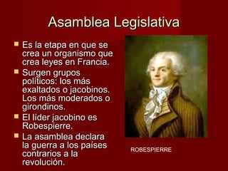 Asamblea Legislativa
   Es la etapa en que se
    crea un organismo que
    crea leyes en Francia.
   Surgen grupos
    políticos: los más
    exaltados o jacobinos.
    Los más moderados o
    girondinos.
   El líder jacobino es
    Robespierre.
   La asamblea declara
    la guerra a los países   ROBESPIERRE
    contrarios a la
    revolución.
 