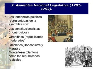 2. Asamblea Nacional Legislativa (1791-
                   1792).

• Las tendencias políticas
  representadas en la
  asamblea son:
• Los constitucionalistas
  (monárquicos)
• Girondinos (republicanos
  moderados)
• Jacobinos(Robespierre y
  Marat) y
  Montañeses(Danton)
  como los republicanos
  radicales
 
