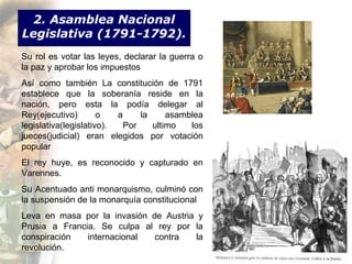 2. Asamblea Nacional
Legislativa (1791-1792).
Su rol es votar las leyes, declarar la guerra o
la paz y aprobar los impuestos
Así como también La constitución de 1791
establece que la soberanía reside en la
nación, pero esta la podía delegar al
Rey(ejecutivo)        o   a     la     asamblea
legislativa(legislativo).   Por    ultimo   los
jueces(judicial) eran elegidos por votación
popular
El rey huye, es reconocido y capturado en
Varennes.
Su Acentuado anti monarquismo, culminó con
la suspensión de la monarquía constitucional
Leva en masa por la invasión de Austria y
Prusia a Francia. Se culpa al rey por la
conspiración   internacional  contra   la
revolución.
 
