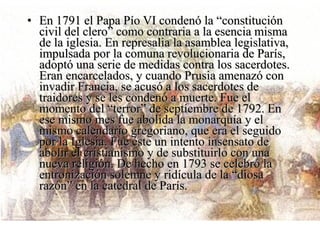 • En 1791 el Papa Pío VI condenó la “constitución
  civil del clero” como contraria a la esencia misma
  de la iglesia. En represalia la asamblea legislativa,
  impulsada por la comuna revolucionaria de París,
  adoptó una serie de medidas contra los sacerdotes.
  Eran encarcelados, y cuando Prusia amenazó con
  invadir Francia, se acusó a los sacerdotes de
  traidores y se les condenó a muerte. Fue el
  momento del “terror” de septiembre de 1792. En
  ese mismo mes fue abolida la monarquía y el
  mismo calendario gregoriano, que era el seguido
  por la Iglesia. Fue éste un intento insensato de
  abolir el cristianismo y de substituirlo con una
  nueva religión. De hecho en 1793 se celebró la
  entronización solemne y ridícula de la “diosa
  razón” en la catedral de París.
 