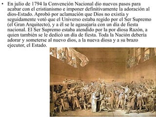 • En julio de 1794 la Convención Nacional dio nuevos pasos para
  acabar con el cristianismo e imponer definitivamente la adoración al
  dios-Estado. Aprobó por aclamación que Dios no existía y
  seguidamente votó que el Universo estaba regido por el Ser Supremo
  (el Gran Arquitecto), y a él se le agasajaría con un día de fiesta
  nacional. El Ser Supremo estaba atendido por la por diosa Razón, a
  quien también se le dedicó un día de fiesta. Toda la Nación debería
  adorar y someterse al nuevo dios, a la nueva diosa y a su brazo
  ejecutor, el Estado.
 