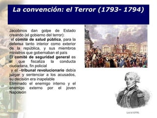La convención: el Terror (1793- 1794)


Jacobinos dan golpe de Estado
creando (el gobierno del terror):
 el comité de salud pública, para la
defensa tanto interior como exterior
de la república, y sus miembros
ministros que gobernaban el país
El comité de seguridad general es
el    que   fiscaliza   la    conducta
ciudadana, fin policial
 y el –tribunal revolucionario debía
juzgar y sentenciar a los acusados,
su decisión era inapelable
Eliminado el enemigo interno y el
enemigo externo por el joven
Napoleón
 