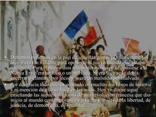 • Debemos ponernos en la piel de aquellas gentes ¿Quién estaba tan
  loco o era tan valiente para oponerse al nuevo mundo que estaba
  naciendo? Para el nuevo dios todopoderoso quien se opusiese a la
  Nueva Era o era un loco o un malvado. Si era loco se le debía
  encerrar o eliminar por loco, y si era un malvado por malvado.
• Por desgracia todo esto es ocultado en muchos los libros de historia
  y ni mención de ello se hace en las aulas. Hoy en día se sigue
  enseñando las supuestas glorias de una revolución francesa que dio
  inicio al mundo contemporáneo y a lucha y ansias de la libertad, de
  justicia, de democracia, de igualdad.
 