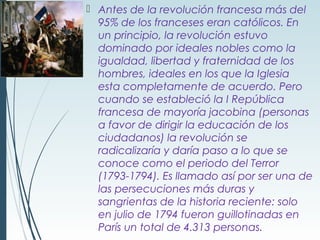  Antes de la revolución francesa más del
  95% de los franceses eran católicos. En
  un principio, la revolución estuvo
  dominado por ideales nobles como la
  igualdad, libertad y fraternidad de los
  hombres, ideales en los que la Iglesia
  esta completamente de acuerdo. Pero
  cuando se estableció la I República
  francesa de mayoría jacobina (personas
  a favor de dirigir la educación de los
  ciudadanos) la revolución se
  radicalizaría y daría paso a lo que se
  conoce como el periodo del Terror
  (1793-1794). Es llamado así por ser una de
  las persecuciones más duras y
  sangrientas de la historia reciente: solo
  en julio de 1794 fueron guillotinadas en
  París un total de 4.313 personas.
 