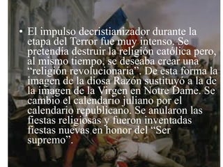 • El impulso decristianizador durante la
  etapa del Terror fue muy intenso. Se
  pretendía destruir la religión católica pero,
  al mismo tiempo, se deseaba crear una
  “religión revolucionaria”. De esta forma la
  imagen de la diosa Razón sustituyó a la de
  la imagen de la Virgen en Notre Dame. Se
  cambio el calendario juliano por el
  calendario republicano. Se anularon las
  fiestas religiosas y fueron inventadas
  fiestas nuevas en honor del “Ser
  supremo”.
 