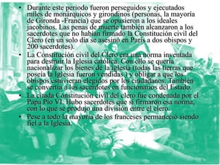 • Durante este periodo fueron perseguidos y ejecutados
  miles de monárquicos y girondinos (personas, la mayoría
  de Gironda -Francia) que se opusieron a los ideales
  jacobinos. Las penas de muerte también alcanzaron a los
  sacerdotes que no habían firmado la Constitución civil del
  Clero (en un solo día se asesinó en París a dos obispos y
  200 sacerdotes).
• La Constitución civil del Clero era una norma inventada
  para destruir la Iglesia católica. Con ello se quería
  nacionalizar los bienes de la iglesia (todas las tierras que
  poseía la Iglesia fueron vendidas ) y obligar a que los
  obispos estuvieran elegidos por los ciudadanos. También
  se convertía a los sacerdotes en funcionarios del Estado.
• La citada Constitución civil del clero fue condenada por el
  Papa Pío VI. Hubo sacerdotes que sí firmaron esa norma,
  con lo que se produjo una división entre el clero.
• Pese a todo la mayoría de los franceses permaneció siendo
  fiel a la Iglesia.
 