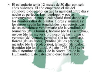 • El calendario tenía 12 meses de 30 días con seis
  años bisiestos. El año empezaba el día del
  equinoccio de otoño, en que la igualdad entre día y
  noche es perfecta. Los ideólogos y poetas
  construyeron un nuevo calendario rural dando a
  los nombres días de plantas, flores y animales y
  los meses según las tonalidades y características
  de las estaciones: vendimiario (de la vendimia)
  brumario (de la bruma), fridario (de las escarchas),
  nivoso (de las nieves), pluvioso (de las lluvias),
  ventoso (del viento), germinal (de las semillas),
  floreal (de las flores), pradial (de los prados),
  mesidor (de la recolección), termidor (del calor),
  fructidor (de los frutos). Al año 1793-1794 se le
  dio el nombre de año 1 de la Nueva Era de la
  Humanidad. Este calendario duró hasta 1806.
 