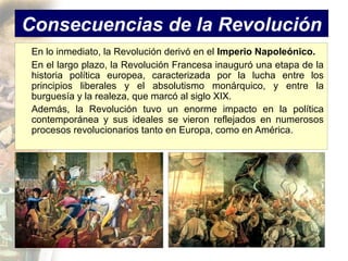 Consecuencias de la Revolución
 En lo inmediato, la Revolución derivó en el Imperio Napoleónico.
 En el largo plazo, la Revolución Francesa inauguró una etapa de la
 historia política europea, caracterizada por la lucha entre los
 principios liberales y el absolutismo monárquico, y entre la
 burguesía y la realeza, que marcó al siglo XIX.
 Además, la Revolución tuvo un enorme impacto en la política
 contemporánea y sus ideales se vieron reflejados en numerosos
 procesos revolucionarios tanto en Europa, como en América.
 
