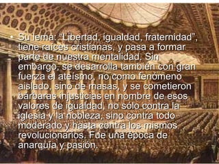 • Su lema: “Libertad, igualdad, fraternidad”,
  tiene raíces cristianas, y pasa a formar
  parte de nuestra mentalidad. Sin
  embargo, se desarrolla también con gran
  fuerza el ateísmo, no como fenómeno
  aislado, sino de masas, y se cometieron
  bárbaras injusticias en nombre de esos
  valores de igualdad, no sólo contra la
  iglesia y la nobleza, sino contra todo
  moderado y hasta contra los mismos
  revolucionarios. Fue una época de
  anarquía y pasión.
 