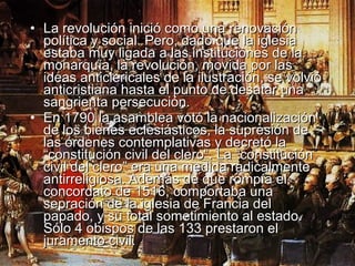 • La revolución inició como una renovación
  política y social. Pero, dado que la iglesia
  estaba muy ligada a las instituciones de la
  monarquía, la revolución, movida por las
  ideas anticlericales de la ilustración, se volvió
  anticristiana hasta el punto de desatar una
  sangrienta persecución.
• En 1790 la asamblea votó la nacionalización
  de los bienes eclesiásticos, la supresión de
  las órdenes contemplativas y decretó la
  “constitución civil del clero”. La “constitución
  civil del clero” era una medida radicalmente
  antirreligiosa. Además de que rompía el
  concordato de 1516, comportaba una
  sepración de la iglesia de Francia del
  papado, y su total sometimiento al estado.
  Sólo 4 obispos de las 133 prestaron el
  juramento civil.
 