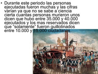 • Durante este periodo las personas
  ejecutadas fueron muchas y las cifras
  varían ya que no se sabe a ciencia
  cierta cuantas personas murieron unos
  dicen que hubo entre 35.000 y 40.000
  ejecutados y los mas reservados dicen
  que “solamente” fueron guillotinados
  entre 10.000 y 15.000 ciudadanos.
 