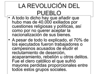 LA REVOLUCIÓN DEL
          PUEBLO
• A todo lo dicho hay que añadir que
  hubo mas de 40.000 exiliados por
  cuestiones religiosas y políticas, así
  como por no querer aceptar la
  nacionalización de sus bienes.
• A pesar de todo lo explicado, el 70% de
  los ejecutados fueron trabajadores o
  campesinos acusados de eludir el
  reclutamiento de deserción,
  acaparamiento, rebelión u otros delitos.
  Fue el clero católico el que sufrió
  mayores perdidas proporcionales entre
  todos estos grupos sociales.
 