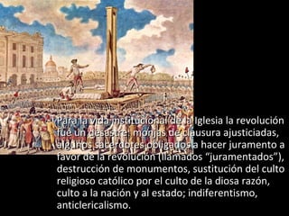  Para la vida institucional de la Iglesia la revolución
  fue un desastre: monjas de clausura ajusticiadas,
  algunos sacerdotes obligados a hacer juramento a
  favor de la revolución (llamados “juramentados”),
  destrucción de monumentos, sustitución del culto
  religioso católico por el culto de la diosa razón,
  culto a la nación y al estado; indiferentismo,
  anticlericalismo.
 