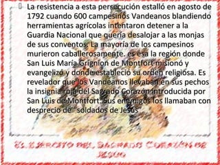  La resistencia a esta persecución estalló en agosto de
  1792 cuando 600 campesinos Vandeanos blandiendo
  herramientas agrícolas intentaron detener a la
  Guardia Nacional que quería desalojar a las monjas
  de sus conventos. La mayoría de los campesinos
  murieron caballerosamente. es ésa la región donde
  San Luis María Grignion de Montfort misionó y
  evangelizó y donde estableció su orden religiosa. Es
  revelador que los Vandeanos llevaban en sus pechos
  la insignia roja del Sagrado Corazón introducida por
  San Luis de Montfort. Sus enemigos los llamaban con
  desprecio de “soldados de Jesús”.
 